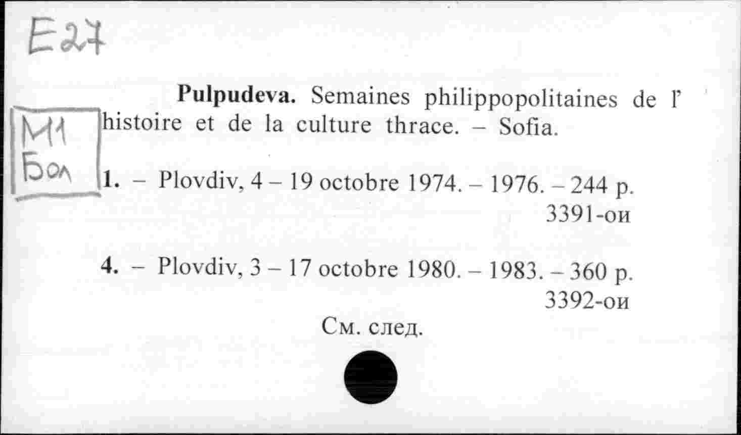 ﻿EW-
Pulpudeva. Semaines philippopolitaines de Г j i’ histoire et de la culture thrace. - Sofia.
О Ол	1. - Plovdiv, 4-19 octobre 1974. - 1976. - 244 p.
3391-ои
4. - Plovdiv, 3 - 17 octobre 1980. - 1983.-360 p.
3392-ои
См. след.